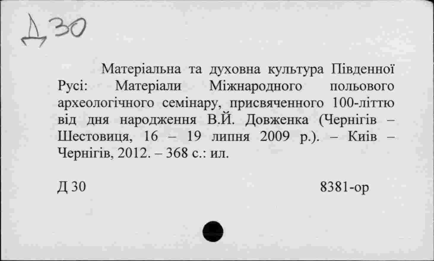 ﻿Матеріальна та духовна культура Південної Русі:	Матеріали Міжнародного польового
археологічного семінару, присвяченного 100-літтю від дня народження В.И. Довженка (Чернігів -Шестовиця, 16 - 19 липня 2009 р.). - Киів -Чернігів, 2012. - 368 с.: ил.
дзо
8381-ор